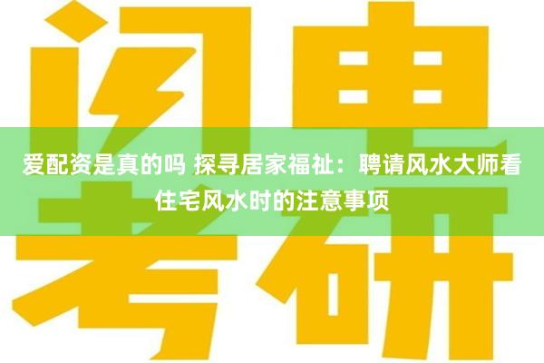 爱配资是真的吗 探寻居家福祉：聘请风水大师看住宅风水时的注意事项