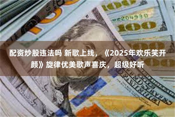 配资炒股违法吗 新歌上线，《2025年欢乐笑开颜》旋律优美歌声喜庆，超级好听