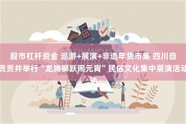 股市杠杆资金 巡游+展演+非遗年货市集 四川自贡贡井举行“龙腾狮跃闹元宵”民俗文化集中展演活动