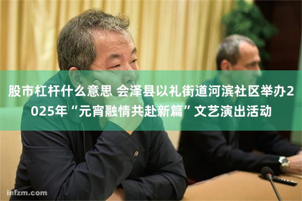 股市杠杆什么意思 会泽县以礼街道河滨社区举办2025年“元宵融情共赴新篇”文艺演出活动