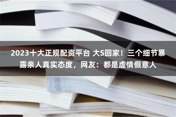 2023十大正规配资平台 大S回家！三个细节暴露亲人真实态度，网友：都是虚情假意人