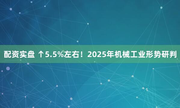 配资实盘 ↑5.5%左右！2025年机械工业形势研判