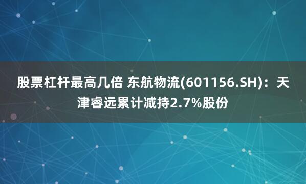 股票杠杆最高几倍 东航物流(601156.SH)：天津睿远累计减持2.7%股份