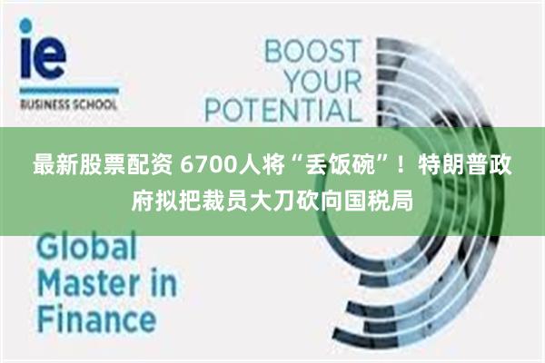 最新股票配资 6700人将“丢饭碗”！特朗普政府拟把裁员大刀砍向国税局