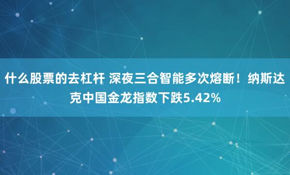 什么股票的去杠杆 深夜三合智能多次熔断！纳斯达克中国金龙指数下跌5.42%