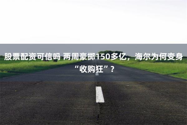 股票配资可信吗 两周豪掷150多亿，海尔为何变身“收购狂”？