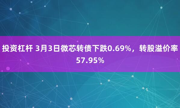 投资杠杆 3月3日微芯转债下跌0.69%，转股溢价率57.95%