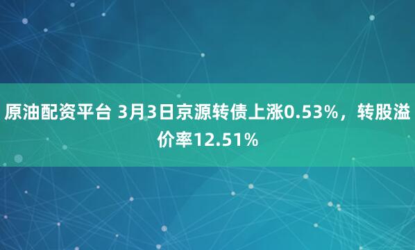 原油配资平台 3月3日京源转债上涨0.53%，转股溢价率12.51%