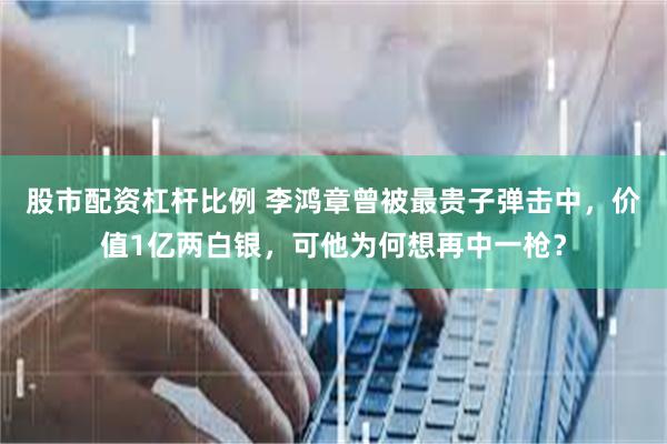 股市配资杠杆比例 李鸿章曾被最贵子弹击中，价值1亿两白银，可他为何想再中一枪？