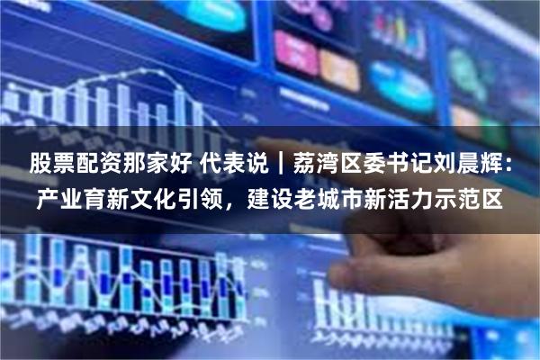 股票配资那家好 代表说｜荔湾区委书记刘晨辉：产业育新文化引领，建设老城市新活力示范区