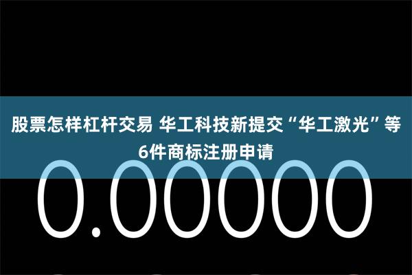 股票怎样杠杆交易 华工科技新提交“华工激光”等6件商标注册申请