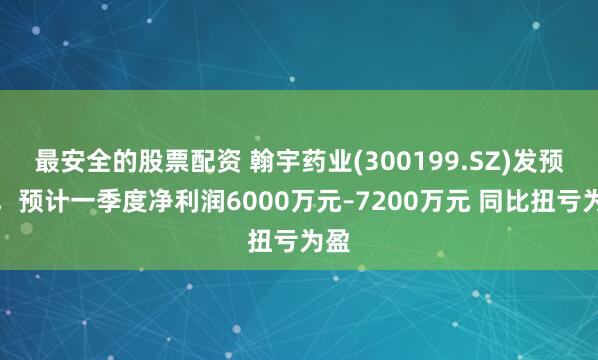 最安全的股票配资 翰宇药业(300199.SZ)发预盈，预计一季度净利润6000万元–7200万元 同比扭亏为盈