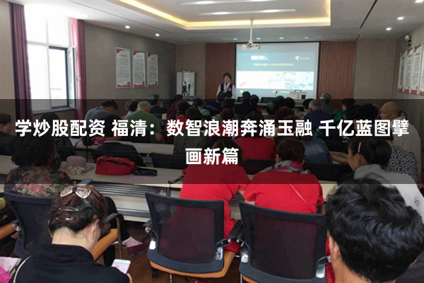 学炒股配资 福清：数智浪潮奔涌玉融 千亿蓝图擘画新篇
